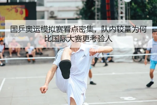 国乒奥运模拟赛看点密集，队内较量为何比国际大赛更考验人